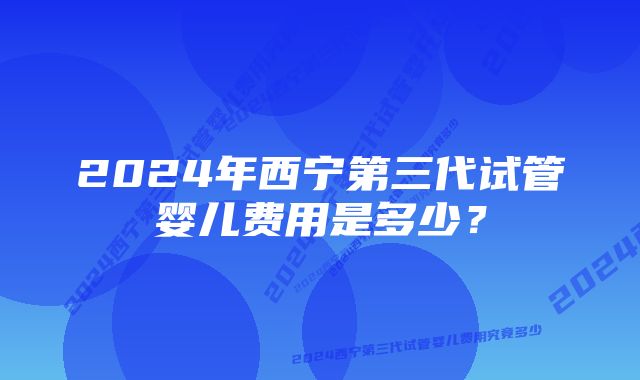 2024年西宁第三代试管婴儿费用是多少？