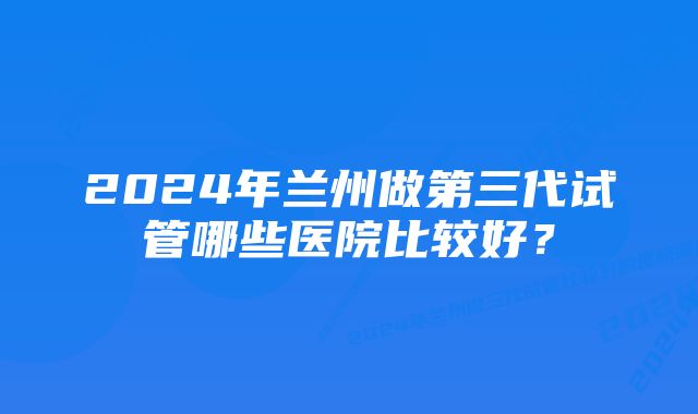 2024年兰州做第三代试管哪些医院比较好？