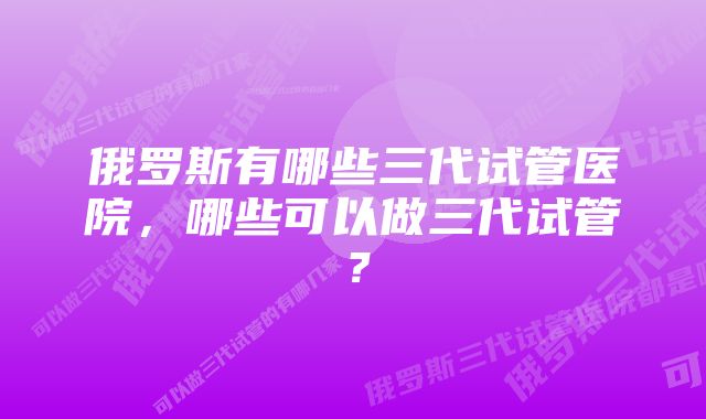 俄罗斯有哪些三代试管医院，哪些可以做三代试管？