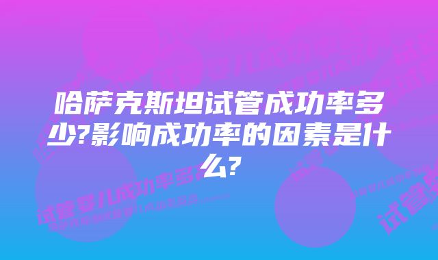 哈萨克斯坦试管成功率多少?影响成功率的因素是什么?