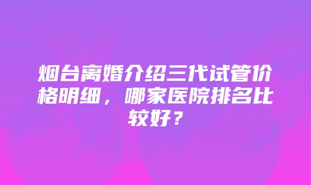 烟台离婚介绍三代试管价格明细，哪家医院排名比较好？