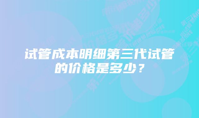 试管成本明细第三代试管的价格是多少？