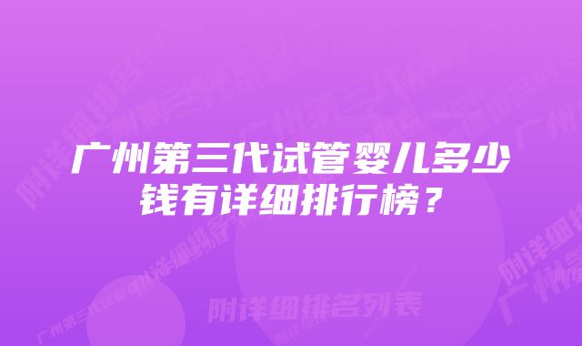 广州第三代试管婴儿多少钱有详细排行榜？