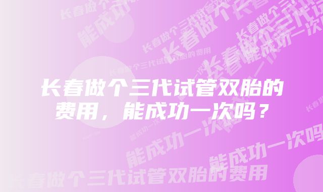 长春做个三代试管双胎的费用，能成功一次吗？