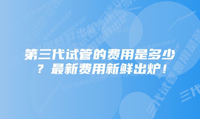 第三代试管的费用是多少？最新费用新鲜出炉！