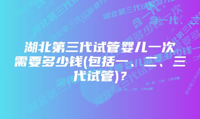 湖北第三代试管婴儿一次需要多少钱(包括一、二、三代试管)？