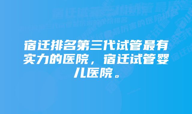 宿迁排名第三代试管最有实力的医院，宿迁试管婴儿医院。