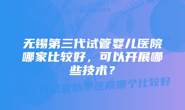 无锡第三代试管婴儿医院哪家比较好，可以开展哪些技术？