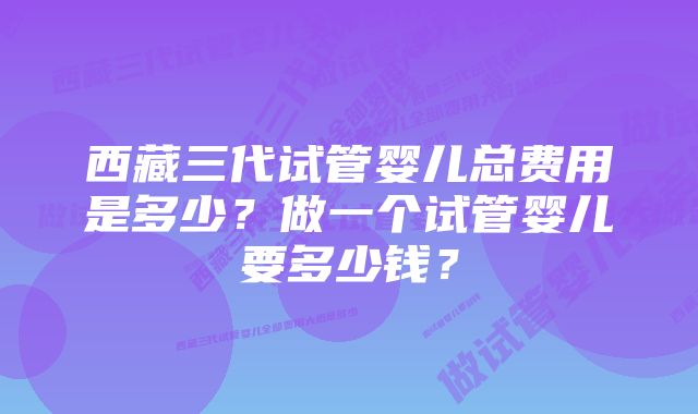 西藏三代试管婴儿总费用是多少？做一个试管婴儿要多少钱？