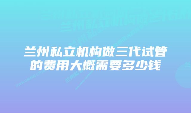 兰州私立机构做三代试管的费用大概需要多少钱