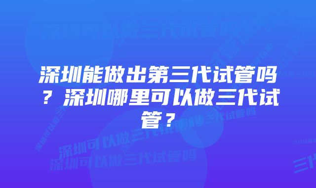 深圳能做出第三代试管吗？深圳哪里可以做三代试管？