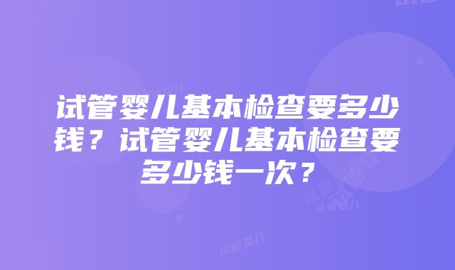 试管婴儿基本检查要多少钱？试管婴儿基本检查要多少钱一次？