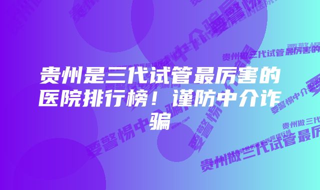 贵州是三代试管最厉害的医院排行榜！谨防中介诈骗