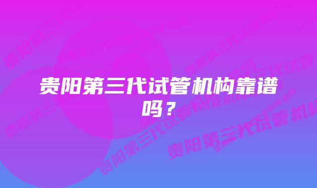 贵阳第三代试管机构靠谱吗？