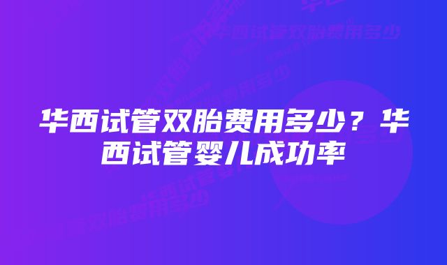 华西试管双胎费用多少？华西试管婴儿成功率