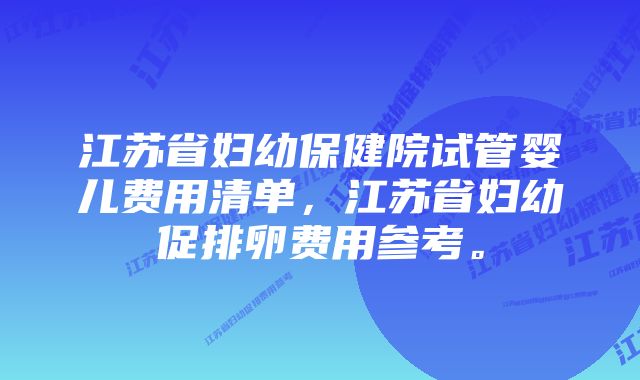 江苏省妇幼保健院试管婴儿费用清单，江苏省妇幼促排卵费用参考。