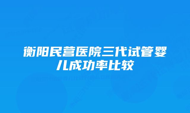 衡阳民营医院三代试管婴儿成功率比较