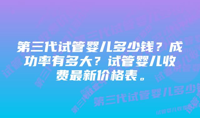 第三代试管婴儿多少钱？成功率有多大？试管婴儿收费最新价格表。