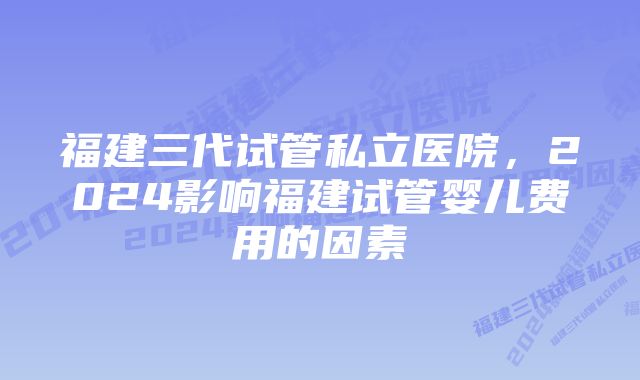 福建三代试管私立医院，2024影响福建试管婴儿费用的因素