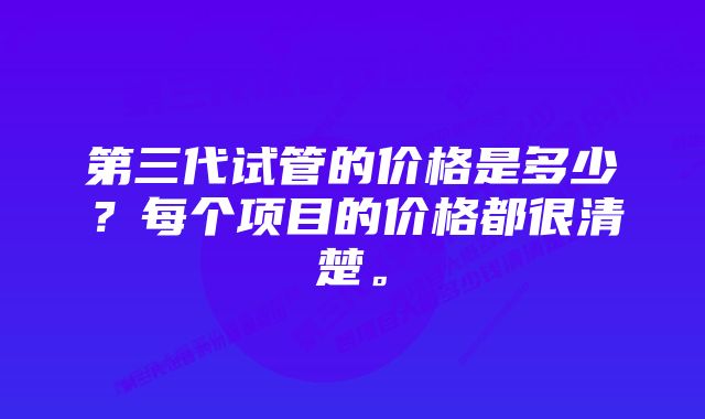 第三代试管的价格是多少？每个项目的价格都很清楚。