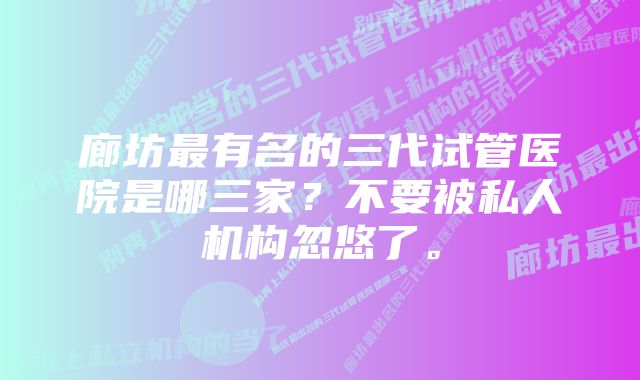 廊坊最有名的三代试管医院是哪三家？不要被私人机构忽悠了。