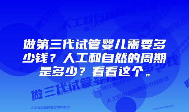 做第三代试管婴儿需要多少钱？人工和自然的周期是多少？看看这个。