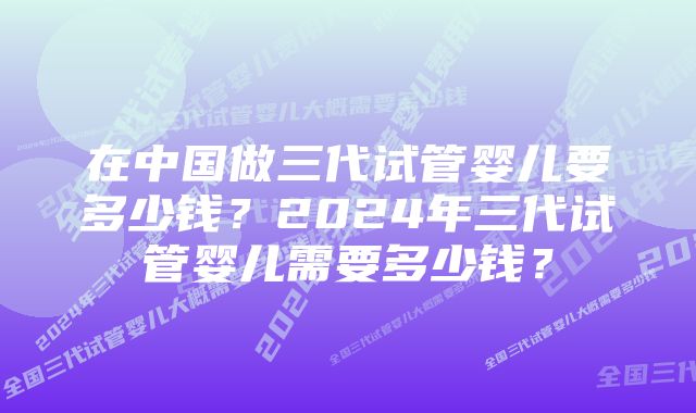 在中国做三代试管婴儿要多少钱？2024年三代试管婴儿需要多少钱？