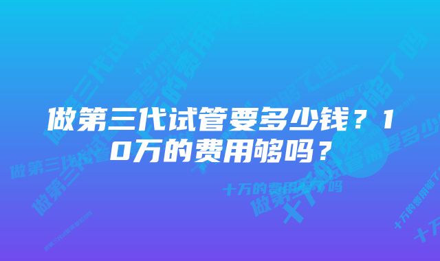 做第三代试管要多少钱？10万的费用够吗？