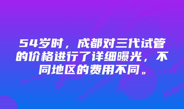 54岁时，成都对三代试管的价格进行了详细曝光，不同地区的费用不同。