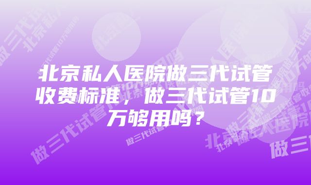 北京私人医院做三代试管收费标准，做三代试管10万够用吗？