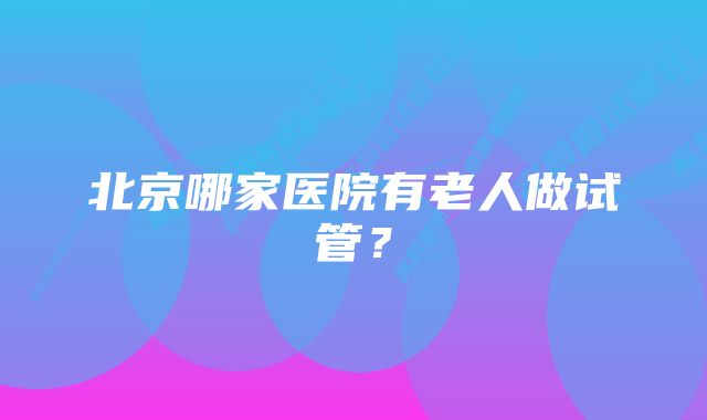 北京哪家医院有老人做试管？