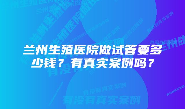 兰州生殖医院做试管要多少钱？有真实案例吗？