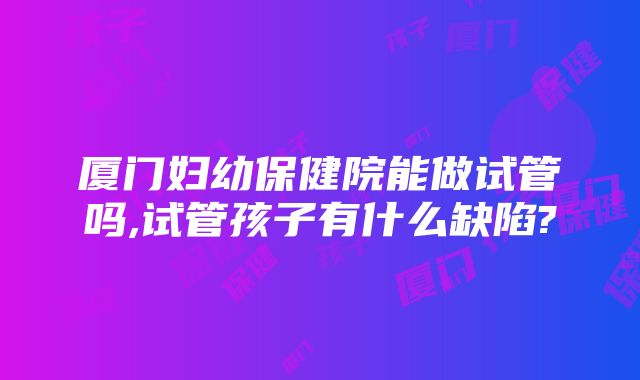 厦门妇幼保健院能做试管吗,试管孩子有什么缺陷?