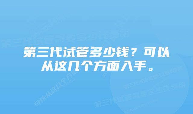 第三代试管多少钱？可以从这几个方面入手。