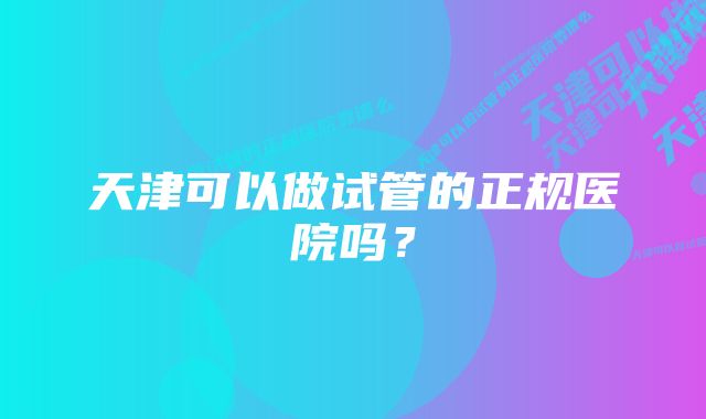 天津可以做试管的正规医院吗？