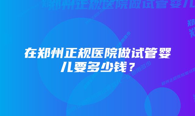 在郑州正规医院做试管婴儿要多少钱？