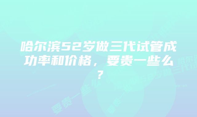 哈尔滨52岁做三代试管成功率和价格，要贵一些么？