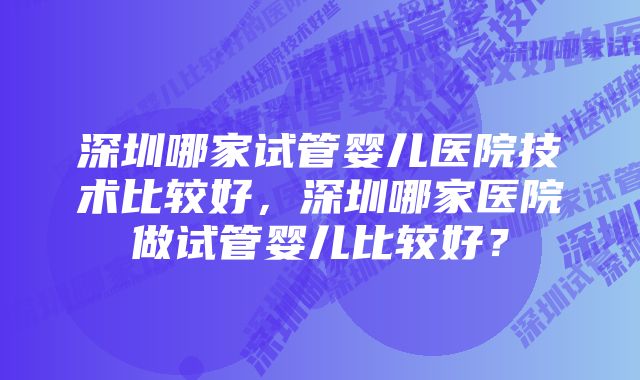 深圳哪家试管婴儿医院技术比较好，深圳哪家医院做试管婴儿比较好？