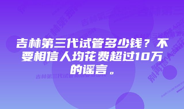 吉林第三代试管多少钱？不要相信人均花费超过10万的谣言。