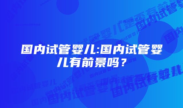 国内试管婴儿:国内试管婴儿有前景吗？