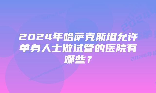 2024年哈萨克斯坦允许单身人士做试管的医院有哪些？