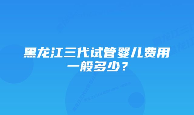 黑龙江三代试管婴儿费用一般多少？