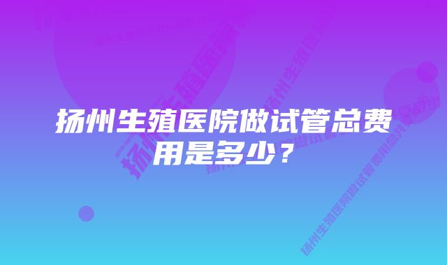 扬州生殖医院做试管总费用是多少？