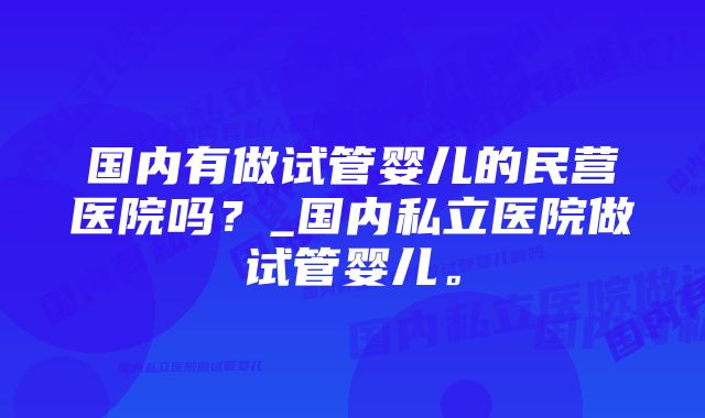 国内有做试管婴儿的民营医院吗？_国内私立医院做试管婴儿。