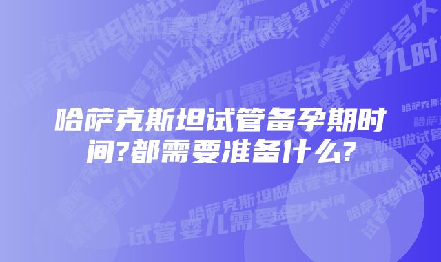 哈萨克斯坦试管备孕期时间?都需要准备什么?