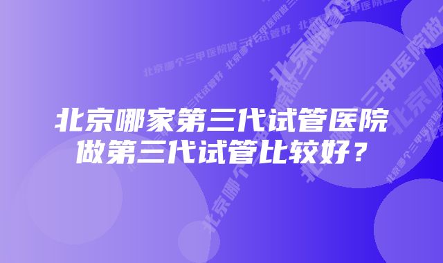 北京哪家第三代试管医院做第三代试管比较好？