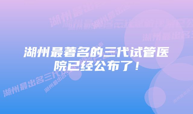 湖州最著名的三代试管医院已经公布了！