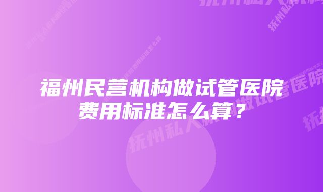 福州民营机构做试管医院费用标准怎么算？