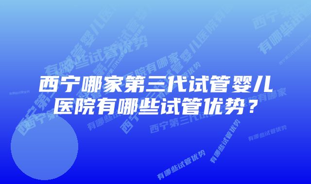 西宁哪家第三代试管婴儿医院有哪些试管优势？