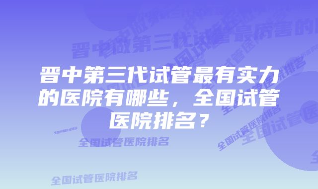 晋中第三代试管最有实力的医院有哪些，全国试管医院排名？